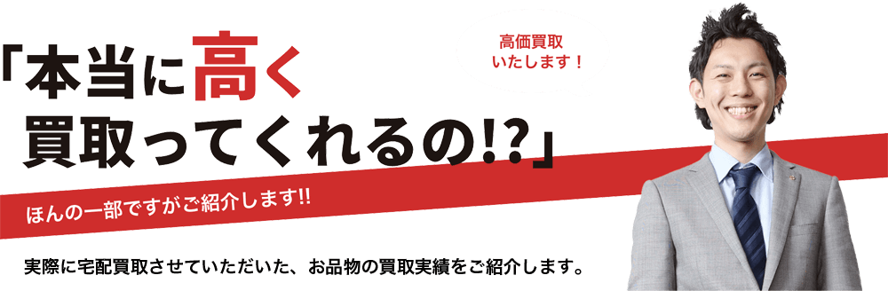 本当に高く買取ってくれるの？ほんの一部ですがご紹介します！！実際に宅配買取させていただいた、お品物の買取実績をご紹介します。